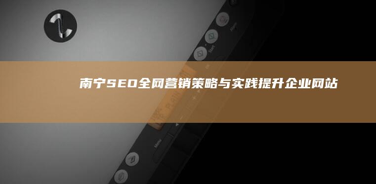 南宁SEO全网营销策略与实践：提升企业网站流量与品牌曝光