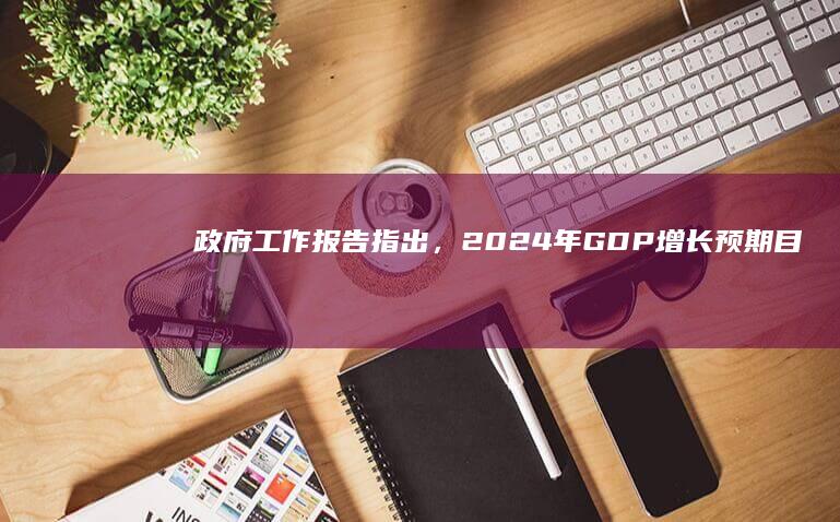 政府工作报告指出，2024 年GDP增长预期目标为 5% 左右，哪些信息值得关注？